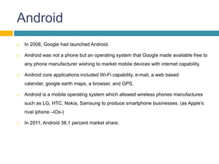Android
   In 2008, Google had launched Android.

   Android was not a phone but an operating system that Google made available free to
    any phone manufacturer wishing to market mobile devices with internet capability.

   Android core applications included Wi-Fi capability, e-mail, a web based
    calender, google earth maps, a browser, and GPS.

   Android is a mobile operating system which allowed wireless phones manufactures
    such as LG, HTC, Nokia, Samsung to produce smartphone businesses. (as Apple’s
    rival iphone –iOs-)

   In 2011, Android 38.1 percent market share.
 