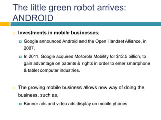 The little green robot arrives:
ANDROID
   Investments in mobile businesses;
       Google announced Android and the Open Handset Alliance, in
        2007.
       In 2011, Google acquired Motorola Mobility for $12.5 billion, to
        gain advantage on patents & rights in order to enter smartphone
        & tablet computer industries.


   The growing mobile business allows new way of doing the
    business, such as,
       Banner ads and video ads display on mobile phones.
 