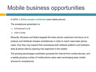 Mobile business opportunities
   In 2010, 5 billion people worldwide used mobile phones.

   The smartphone penetration is;

       %70 percent in U.S.

       %35 in Turkei

   Recently, Windows and Nokia targeted the basic phone customers and focus on to
    produce and distribute cheaper smartphones in order to reach mass basic phone
    users, thus they may expand their businesses both software platform and hardware
    tools & phone sells by opening new segments in the market.

   The growing percentages worldwide accessed the internet from mobile devices, and
    a rapidly growing number of mobile phone users were exchanging basic mobile
    phones for smartphones.
 
