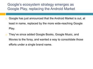 Google’s ecosystem strategy emerges as
    Google Play, replacing the Android Market

   Google has just announced that the Android Market is out, at
    least in name, replaced by the more wide-reaching Google
    Play.

   They’ve since added Google Books, Google Music, and
    Movies to the foray, and wanted a way to consolidate those
    efforts under a single brand name.
 