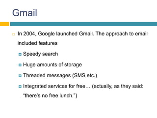 Gmail

   In 2004, Google launched Gmail. The approach to email
    included features

       Speedy search

       Huge amounts of storage

       Threaded messages (SMS etc.)

       Integrated services for free… (actually, as they said:
        “there’s no free lunch.”)
 