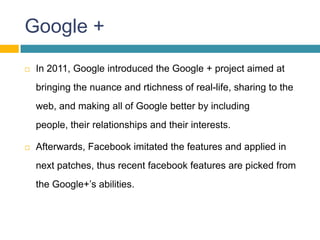 Google +
   In 2011, Google introduced the Google + project aimed at
    bringing the nuance and rtichness of real-life, sharing to the
    web, and making all of Google better by including
    people, their relationships and their interests.

   Afterwards, Facebook imitated the features and applied in
    next patches, thus recent facebook features are picked from
    the Google+’s abilities.
 