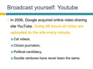 Broadcast yourself: Youtube

   In 2006, Google acquired online video sharing
    site YouTube. Today 60 hours of video are
    uploaded to the site every minute.
     Cat   videos,
     Citizen   journaism,
     Political   candidacy,
     Double    rainbows have never been the same.
 