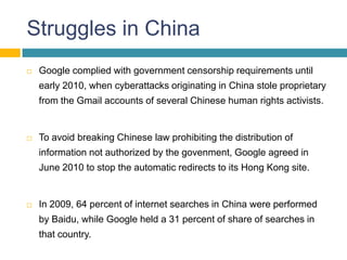 Struggles in China
   Google complied with government censorship requirements until
    early 2010, when cyberattacks originating in China stole proprietary
    from the Gmail accounts of several Chinese human rights activists.


   To avoid breaking Chinese law prohibiting the distribution of
    information not authorized by the govenment, Google agreed in
    June 2010 to stop the automatic redirects to its Hong Kong site.


   In 2009, 64 percent of internet searches in China were performed
    by Baidu, while Google held a 31 percent of share of searches in
    that country.
 