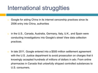 International strugglties
   Google for aiding China in its internet cencorship practices since its
    2006 entry into China, authorities


   in the U.S., Canada, Australia, Germany, Italy, U.K., and Spain were
    conducting investigations into Google’s street View data collection
    practices.


   In late 2011, Google entered into a $500 million settlement agreement
    with the U.S. Justice department to avoid prosecution on charges that it
    knowingly accepted hundreds of millions of dollars in adv. From online
    pharmacies in Canada that unlawfully shipped controlled substances to
    U.S. consumers.
 