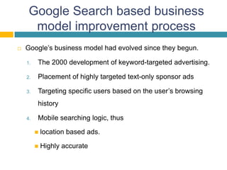Google Search based business
      model improvement process
   Google’s business model had evolved since they begun.

    1.   The 2000 development of keyword-targeted advertising.

    2.   Placement of highly targeted text-only sponsor ads

    3.   Targeting specific users based on the user’s browsing
         history

    4.   Mobile searching logic, thus

            location based ads.

            Highly accurate
 
