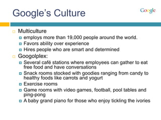 Google’s Culture
   Multiculture
       employs more than 19,000 people around the world.
       Favors ability over experience
       Hires people who are smart and determined
   Googolplex:
       Several café stations where employees can gather to eat
        free food and have conversations
       Snack rooms stocked with goodies ranging from candy to
        healthy foods like carrots and yogurt
       Exercise rooms
       Game rooms with video games, football, pool tables and
        ping-pong
       A baby grand piano for those who enjoy tickling the ivories
 