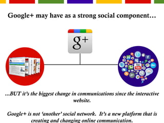 Google+ may have as a strong social component...
...BUT it’s the biggest change in communications since the interactive
website.
Google+ is not ‘another’ social network. It’s a new platform that is
creating and changing online communication.
 