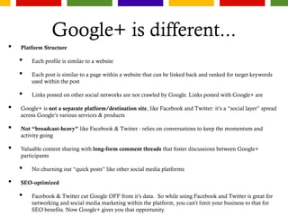 Google+ is different...
• Platform Structure
• Each profile is similar to a website
• Each post is similar to a page within a website that can be linked back and ranked for target keywords
used within the post
• Links posted on other social networks are not crawled by Google. Links posted with Google+ are
• Google+ is not a separate platform/destination site, like Facebook and Twitter: it’s a “social layer” spread
across Google’s various services & products
• Not “broadcast-heavy” like Facebook & Twitter - relies on conversations to keep the momentum and
activity going
• Valuable content sharing with long-form comment threads that foster discussions between Google+
participants
• No churning out “quick posts” like other social media platforms
• SEO-optimized
• Facebook & Twitter cut Google OFF from it’s data. So while using Facebook and Twitter is great for
networking and social media marketing within the platform, you can’t limit your business to that for
SEO benefits. Now Google+ gives you that opportunity.
 