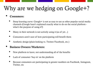 Why are we hedging on Google+?
• Consumers:
• Steep learning curve: Google+ is not as easy to use as other popular social media
channels (Google hasn’t explained exactly what to do on the social platform -
what’s the purpose of using it?)
• Many in their network is not actively using it (as of yet...)
• Consumers aren’t sure of how participating will benefit them
• Aesthetic design (plain-looking vs. Twitter/Facebook, etc.)
• Business Owners/Marketers:
• New platform to learn; not understanding all of the benefits
• Lack of consumer ‘buy-in’ on the platform
• Because consumers are participating in greater numbers on Facebook, Instagram,
Twitter, etc
 