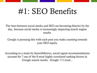 #1: SEO Benefits
The lines between social media and SEO are becoming blurrier by the
day...because social media is increasingly impacting search engine
results.
Google is pursuing this with each post you make counting towards
your SEO equity.
According to a study by SearchMetrics, social signal recommendations
account for 7 out of the 8 most highly correlated ranking factors in
Google search results. Google +1’s lead...
 