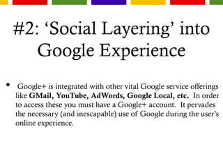 #2: ‘Social Layering’ into
Google Experience
• Google+ is integrated with other vital Google service offerings
like GMail, YouTube, AdWords, Google Local, etc. In order
to access these you must have a Google+ account. It pervades
the necessary (and inescapable) use of Google during the user’s
online experience.
 