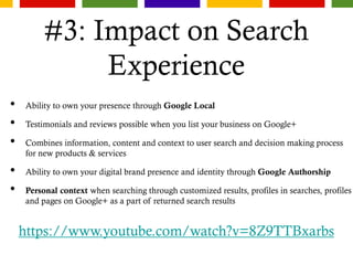 #3: Impact on Search
Experience
• Ability to own your presence through Google Local
• Testimonials and reviews possible when you list your business on Google+
• Combines information, content and context to user search and decision making process
for new products & services
• Ability to own your digital brand presence and identity through Google Authorship
• Personal context when searching through customized results, profiles in searches, profiles
and pages on Google+ as a part of returned search results
https://www.youtube.com/watch?v=8Z9TTBxarbs
 