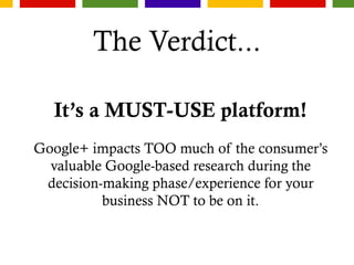 The Verdict...
It’s a MUST-USE platform!
Google+ impacts TOO much of the consumer’s
valuable Google-based research during the
decision-making phase/experience for your
business NOT to be on it.
 