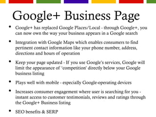 Google+ Business Page
• Google+ has replaced Google Places/Local - through Google+, you
can now own the way your business appears in a Google search
• Integration with Google Maps which enables consumers to find
pertinent contact information like your phone number, address,
directions and hours of operation
• Keep your page updated - If you use Google’s services, Google will
limit the appearance of ‘competition’ directly below your Google
business listing
• Plays well with mobile - especially Google-operating devices
• Increases consumer engagement where user is searching for you -
instant access to customer testimonials, reviews and ratings through
the Google+ Business listing
• SEO benefits & SERP
 