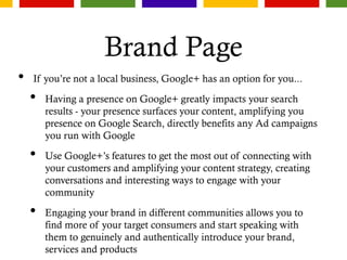 Brand Page
• If you’re not a local business, Google+ has an option for you...
• Having a presence on Google+ greatly impacts your search
results - your presence surfaces your content, amplifying you
presence on Google Search, directly benefits any Ad campaigns
you run with Google
• Use Google+’s features to get the most out of connecting with
your customers and amplifying your content strategy, creating
conversations and interesting ways to engage with your
community
• Engaging your brand in different communities allows you to
find more of your target consumers and start speaking with
them to genuinely and authentically introduce your brand,
services and products
 