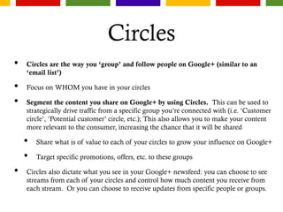 Circles
• Circles are the way you ‘group’ and follow people on Google+ (similar to an
‘email list’)
• Focus on WHOM you have in your circles
• Segment the content you share on Google+ by using Circles. This can be used to
strategically drive traffic from a specific group you’re connected with (i.e. ‘Customer
circle’, ‘Potential customer’ circle, etc.); This also allows you to make your content
more relevant to the consumer, increasing the chance that it will be shared
• Share what is of value to each of your circles to grow your influence on Google+
• Target specific promotions, offers, etc. to these groups
• Circles also dictate what you see in your Google+ newsfeed: you can choose to see
streams from each of your circles and control how much content you receive from
each stream. Or you can choose to receive updates from specific people or groups.
 
