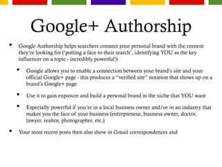 Google+ Authorship
• Google Authorship helps searchers connect your personal brand with the content
they’re looking for (‘putting a face to their search’, identifying YOU as the key
influencer on a topic - incredibly powerful!)
• Google allows you to enable a connection between your brand’s site and your
official Google+ page - this produces a “verified site” notation that shows up on a
brand’s Google+ page
• Use it to gain exposure and build a personal brand in the niche that YOU want
• Especially powerful if you’re in a local business owner and/or in an industry that
makes you the face of your business (entrepreneur, business owner, doctor,
lawyer, realtor, photographer, etc.)
• Your most recent posts then also show in Gmail correspondences and
 