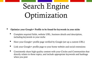 Search Engine
Optimization
• Optimize your Google+ Profile to be found for keywords in your niche
• Complete required fields, website URL, business details and description,
including keywords in your niche
• Have your Google+ profile page verified by Google (set up a custom URL)
• Link your Google+ profile page to your home website and social extensions
• Consistently share high-quality content with your Circles and Communities that
directly relates to those topics, and include appropriate keywords and hashtags
when you post
 