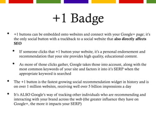 +1 Badge
• +1 buttons can be embedded onto websites and connect with your Google+ page; it’s
the only social button with a trackback to a social website that also directly affects
SEO
• If someone clicks that +1 button your website, it’s a personal endorsement and
recommendation that your site provides high quality, educational content.
• As more of those clicks gather, Google takes those into account, along with the
most common keywords of your site and factors it into it’s SERP when the
appropriate keyword is searched
• The +1 button is the fastest growing social recommendation widget in history and is
on over 1 million websites, receiving well over 5 billion impressions a day
• It’s ALSO Google’s way of tracking other individuals who are recommending and
interacting with your brand across the web (the greater influence they have on
Google+, the more it impacts your SERP)
 