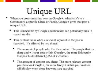Unique URL
• When you post something new on Google+, whether it’s to a
Community, a specific Circle or Public, Google+ gives that post a
unique URL
• This is indexable by Google and therefore can potentially rank in
search results
• This content ranks when a relevant keyword in the post is
searched. It’s affected by two things:
• The amount of people who like the content: The people that re-
share and +1 your post within Google+, the more link equity
that post builds (share QUALITY content)
• The amount of content you share: The more relevant content
you share on Google+, the more likely it is that your material
will display when those keywords are searched
 
