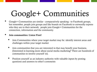 Google+ Communities
• Google+ Communities are similar - comparatively speaking - to Facebook groups,
but remember, people join groups and like brands on Facebook to outwardly express
who they are to their network; people join Google+ Communities for the
connection, information and the community
• Join communities: Listen First!
• Join Communities where your target market may be: identify interest areas and
challenges within your target market
• Join communities that you are interested in that may benefit your business.
(Interested in learning more about social media marketing? There are hundreds of
communities to involve yourself in).
• Position yourself as an industry authority with valuable inputs by posting
questions and answers to other’s comments
 