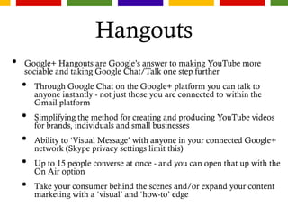 Hangouts
• Google+ Hangouts are Google’s answer to making YouTube more
sociable and taking Google Chat/Talk one step further
• Through Google Chat on the Google+ platform you can talk to
anyone instantly - not just those you are connected to within the
Gmail platform
• Simplifying the method for creating and producing YouTube videos
for brands, individuals and small businesses
• Ability to ‘Visual Message’ with anyone in your connected Google+
network (Skype privacy settings limit this)
• Up to 15 people converse at once - and you can open that up with the
On Air option
• Take your consumer behind the scenes and/or expand your content
marketing with a ‘visual’ and ‘how-to’ edge
 