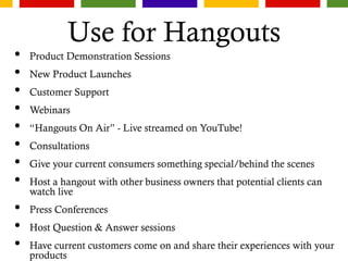 Use for Hangouts
• Product Demonstration Sessions
• New Product Launches
• Customer Support
• Webinars
• “Hangouts On Air” - Live streamed on YouTube!
• Consultations
• Give your current consumers something special/behind the scenes
• Host a hangout with other business owners that potential clients can
watch live
• Press Conferences
• Host Question & Answer sessions
• Have current customers come on and share their experiences with your
products
 