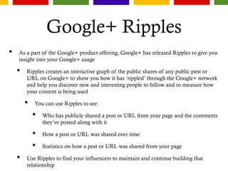 Google+ Ripples
• As a part of the Google+ product offering, Google+ has released Ripples to give you
insight into your Google+ usage
• Ripples creates an interactive graph of the public shares of any public post or
URL on Google+ to show you how it has ‘rippled’ through the Google+ network
and help you discover new and interesting people to follow and to measure how
your content is being used
• You can use Ripples to see:
• Who has publicly shared a post or URL from your page and the comments
they’ve posted along with it
• How a post or URL was shared over time
• Statistics on how a post or URL was shared from your page
• Use Ripples to find your influencers to maintain and continue building that
relationship
 