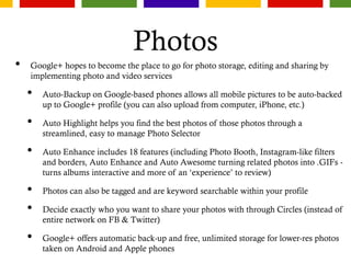 Photos
• Google+ hopes to become the place to go for photo storage, editing and sharing by
implementing photo and video services
• Auto-Backup on Google-based phones allows all mobile pictures to be auto-backed
up to Google+ profile (you can also upload from computer, iPhone, etc.)
• Auto Highlight helps you find the best photos of those photos through a
streamlined, easy to manage Photo Selector
• Auto Enhance includes 18 features (including Photo Booth, Instagram-like filters
and borders, Auto Enhance and Auto Awesome turning related photos into .GIFs -
turns albums interactive and more of an ‘experience’ to review)
• Photos can also be tagged and are keyword searchable within your profile
• Decide exactly who you want to share your photos with through Circles (instead of
entire network on FB & Twitter)
• Google+ offers automatic back-up and free, unlimited storage for lower-res photos
taken on Android and Apple phones
 