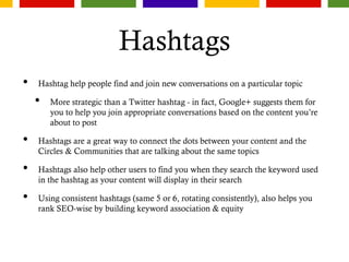 Hashtags
• Hashtag help people find and join new conversations on a particular topic
• More strategic than a Twitter hashtag - in fact, Google+ suggests them for
you to help you join appropriate conversations based on the content you’re
about to post
• Hashtags are a great way to connect the dots between your content and the
Circles & Communities that are talking about the same topics
• Hashtags also help other users to find you when they search the keyword used
in the hashtag as your content will display in their search
• Using consistent hashtags (same 5 or 6, rotating consistently), also helps you
rank SEO-wise by building keyword association & equity
 
