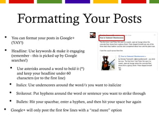 Formatting Your Posts
• You can format your posts in Google+
(YAY!)
• Headline: Use keywords & make it engaging
(remember - this is picked up by Google
searches!)
• Use asterisks around a word to bold it (*)
and keep your headline under 60
characters (or to the first line)
• Italics: Use underscores around the word/s you want to italicize
• Strikeout: Put hyphens around the word or sentence you want to strike through
• Bullets: Hit your spacebar, enter a hyphen, and then hit your space bar again
• Google+ will only post the first few lines with a “read more” option
 