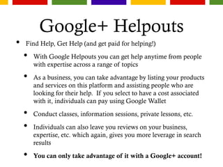 Google+ Helpouts
• Find Help, Get Help (and get paid for helping!)
• With Google Helpouts you can get help anytime from people
with expertise across a range of topics
• As a business, you can take advantage by listing your products
and services on this platform and assisting people who are
looking for their help. If you select to have a cost associated
with it, individuals can pay using Google Wallet
• Conduct classes, information sessions, private lessons, etc.
• Individuals can also leave you reviews on your business,
expertise, etc. which again, gives you more leverage in search
results
• You can only take advantage of it with a Google+ account!
 
