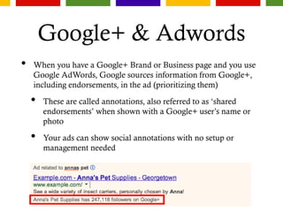 Google+ & Adwords
• When you have a Google+ Brand or Business page and you use
Google AdWords, Google sources information from Google+,
including endorsements, in the ad (prioritizing them)
• These are called annotations, also referred to as ‘shared
endorsements’ when shown with a Google+ user’s name or
photo
• Your ads can show social annotations with no setup or
management needed
 
