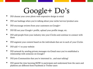 Google+ Do’s
• DO choose your cover photo with responsive design in mind
• DO use hashtags when you’re talking about your niche/service/product area
• DO encourage reviews from your customers on Google+
• DO fill out your Google+ profile, upload your profile image, etc.
• DO add people from your industry into your Circles and continue to connect with
them
• DO segment your content based on the individuals that are in each of your Circles
• DO add +1 to your website
• DO network by sending private messages via Gmail once you’ve established a
relationship with someone on Google+
• DO join Communities that you’re interested in...and start talking!
• DO spend the time learning HOW to participate and understand how the users and
platform are different from Facebook or Twitter users
 
