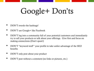 Google+ Don’ts
• DON’T overdo the hashtags!
• DON’T use Google+ like Facebook
• DON’T log into a community full of your potential customers and immediately
try to sell your products or talk about your offerings. Give first and focus on
making connections (Don’t spam!)
• DON’T “keyword stuff” your profile to take unfair advantage of the SEO
benefits
• DON’T only post about your product
• DON’T post without a comment (no links or pictures, etc.)
 