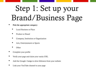 Step 1: Set up your
Brand/Business Page
• Pick the appropriate category:
• Local Business or Place
• Product or Brand
• Company, Institution or Organization
• Arts, Entertainment or Sports
• Other
• Complete your profile
• Verify your page and claim your vanity URL
• Add the Google+ badge to drive followers from your website
• Link your YouTube channel to your page
 
