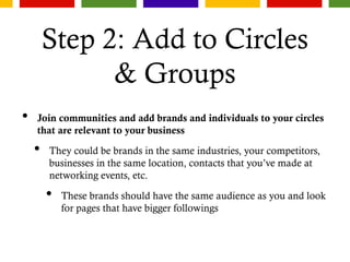 Step 2: Add to Circles
& Groups
• Join communities and add brands and individuals to your circles
that are relevant to your business
• They could be brands in the same industries, your competitors,
businesses in the same location, contacts that you’ve made at
networking events, etc.
• These brands should have the same audience as you and look
for pages that have bigger followings
 