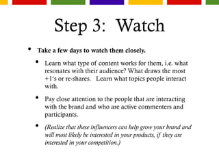 Step 3: Watch
• Take a few days to watch them closely.
• Learn what type of content works for them, i.e. what
resonates with their audience? What draws the most
+1‘s or re-shares. Learn what topics people interact
with.
• Pay close attention to the people that are interacting
with the brand and who are active commenters and
participants.
• (Realize that these influencers can help grow your brand and
will most likely be interested in your products, if they are
interested in your competition.)
 