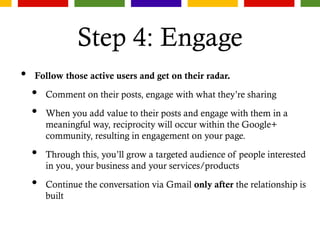 Step 4: Engage
• Follow those active users and get on their radar.
• Comment on their posts, engage with what they’re sharing
• When you add value to their posts and engage with them in a
meaningful way, reciprocity will occur within the Google+
community, resulting in engagement on your page.
• Through this, you’ll grow a targeted audience of people interested
in you, your business and your services/products
• Continue the conversation via Gmail only after the relationship is
built
 