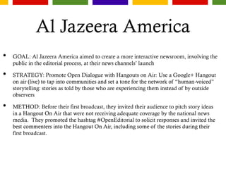 Al Jazeera America
• GOAL: Al Jazeera America aimed to create a more interactive newsroom, involving the
public in the editorial process, at their news channels’ launch
• STRATEGY: Promote Open Dialogue with Hangouts on Air: Use a Google+ Hangout
on air (live) to tap into communities and set a tone for the network of “human-voiced”
storytelling: stories as told by those who are experiencing them instead of by outside
observers
• METHOD: Before their first broadcast, they invited their audience to pitch story ideas
in a Hangout On Air that were not receiving adequate coverage by the national news
media. They promoted the hashtag #OpenEditorial to solicit responses and invited the
best commenters into the Hangout On Air, including some of the stories during their
first broadcast.
 