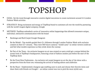 TOPSHOP
• GOAL: Set the trend through innovative creative digital executions to create excitement around it’s London
Fashion Week activities
• STRATEGY: Bring excitement and energy of TopShop brand to customers all over the world by partnering
with the world’s largest digital company, Google
• METHOD: TopShop unleashed a series of innovative online happenings that allowed consumers unique,
individual, interactive communication with the brand
• Backstage and Red Carpet Google Hangouts
• Be the Model - Top models guided their G+ followers through London Fashion Week with exclusive
content on their G+ streams. They were HD micro cameras “model cams” so online viewers could see
and feel what models experience as they stride down the runway
• Be Part of the Team - An exclusive hangout on air was created so users could get a unique behind the
scenes look at TopShop’s headquarters, featuring a host of fashion insiders just before the start of the
TopShop show
• Be the Front Row Fashionista - An exclusive red carpet hangout on air the day of the show with a
perspective from the front row, witnessing the arrival of leading editors and celebrities
• Be the Buyer - Implemented a hangout app enabling users to pick and choose their favorite items and
share them with friends on Google+ - an online contest was run to pick the most stylish user.
 
