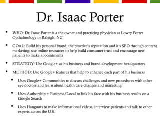 Dr. Isaac Porter
• WHO: Dr. Isaac Porter is a the owner and practicing physician at Lowry Porter
Opthalmology in Raleigh, NC
• GOAL: Build his personal brand, the practice’s reputation and it’s SEO through content
marketing; use online resources to help build consumer trust and encourage new
patients to make appointments
• STRATEGY: Use Google+ as his business and brand development headquarters
• METHOD: Use Google+ features that help to enhance each part of his business
• Uses Google+ Communities to discuss challenges and new procedures with other
eye doctors and learn about health care changes and marketing
• Uses Authorship + Business/Local to link his face with his business results on a
Google Search
• Uses Hangouts to make informational videos, interview patients and talk to other
experts across the U.S.
 