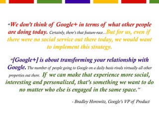 “We don’t think of Google+ in terms of what other people
are doing today. Certainly, there’s that feature-race...But for us, even if
there were no social service out there today, we would want
to implement this strategy.
“[Google+] is about transforming your relationship with
Google.The number of people going to Google on a daily basis rivals virtually all other
properties out there. If we can make that experience more social,
interesting and personalized, that’s something we want to do
no matter who else is engaged in the same space.”
- Bradley Horowitz, Google’s VP of Product
 