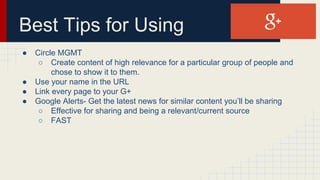 Best Tips for Using
● Circle MGMT
○ Create content of high relevance for a particular group of people and
chose to show it to them.
● Use your name in the URL
● Link every page to your G+
● Google Alerts- Get the latest news for similar content you’ll be sharing
○ Effective for sharing and being a relevant/current source
○ FAST
 