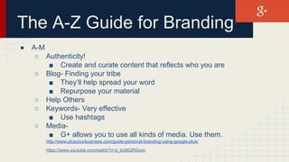 The A-Z Guide for Branding
● A-M
○ Authenticity!
■ Create and curate content that reflects who you are
○ Blog- Finding your tribe
■ They’ll help spread your word
■ Repurpose your material
○ Help Others
○ Keywords- Very effective
■ Use hashtags
○ Media-
■ G+ allows you to use all kinds of media. Use them.
http://www.plusyourbusiness.com/guide-personal-branding-using-google-plus/
https://www.youtube.com/watch?v=s_bcMQRGonc
 
