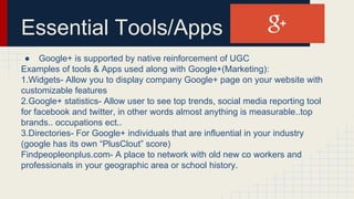 Essential Tools/Apps
● Google+ is supported by native reinforcement of UGC
Examples of tools & Apps used along with Google+(Marketing):
1.Widgets- Allow you to display company Google+ page on your website with
customizable features
2.Google+ statistics- Allow user to see top trends, social media reporting tool
for facebook and twitter, in other words almost anything is measurable..top
brands.. occupations ect..
3.Directories- For Google+ individuals that are influential in your industry
(google has its own “PlusClout” score)
Findpeopleonplus.com- A place to network with old new co workers and
professionals in your geographic area or school history.
 