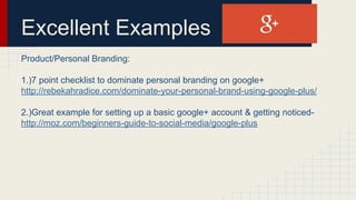 Excellent Examples
Product/Personal Branding:
1.)7 point checklist to dominate personal branding on google+
http://rebekahradice.com/dominate-your-personal-brand-using-google-plus/
2.)Great example for setting up a basic google+ account & getting noticed-
http://moz.com/beginners-guide-to-social-media/google-plus
 