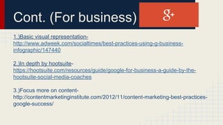 Cont. (For business)
1.)Basic visual representation-
http://www.adweek.com/socialtimes/best-practices-using-g-business-
infographic/147440
2.)In depth by hootsuite-
https://hootsuite.com/resources/guide/google-for-business-a-guide-by-the-
hootsuite-social-media-coaches
3.)Focus more on content-
http://contentmarketinginstitute.com/2012/11/content-marketing-best-practices-
google-success/
 