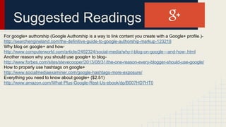 Suggested Readings
For google+ authorship (Google Authorship is a way to link content you create with a Google+ profile.)-
http://searchengineland.com/the-definitive-guide-to-google-authorship-markup-123218
Why blog on google+ and how-
http://www.computerworld.com/article/2492324/social-media/why-i-blog-on-google---and-how-.html
Another reason why you should use google+ to blog-
http://www.forbes.com/sites/stevecooper/2013/08/31/the-one-reason-every-blogger-should-use-google/
How to properly use hashtags on google+
http://www.socialmediaexaminer.com/google-hashtags-more-exposure/
Everything you need to know about google+ ($2.51)
http://www.amazon.com/What-Plus-Google-Rest-Us-ebook/dp/B007HD7HT0
 